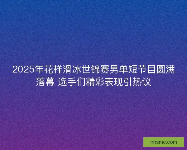 2025年花样滑冰世锦赛男单短节目圆满落幕 选手们精彩表现引热议