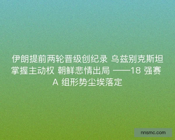 伊朗提前两轮晋级创纪录 乌兹别克斯坦掌握主动权 朝鲜悲情出局 ——18 强赛 A 组形势尘埃落定