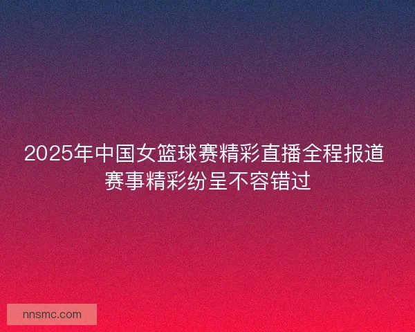 2025年中国女篮球赛精彩直播全程报道 赛事精彩纷呈不容错过 2025年中国女篮球赛精彩直播全程报道 赛事精彩纷呈不容错过