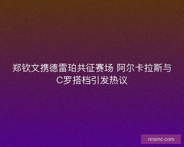 郑钦文携德雷珀共征赛场 阿尔卡拉斯与C罗搭档引发热议 郑钦文携德雷珀共征赛场 阿尔卡拉斯与C罗搭档引发热议