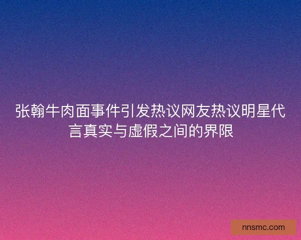 张翰牛肉面事件引发热议网友热议明星代言真实与虚假之间的界限