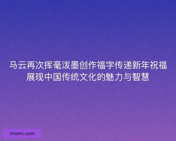 马云再次挥毫泼墨创作福字传递新年祝福展现中国传统文化的魅力与智慧 马云再次挥毫泼墨创作福字传递新年祝福展现中国传统文化的魅力与智慧