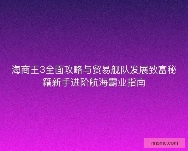 海商王3全面攻略与贸易舰队发展致富秘籍新手进阶航海霸业指南