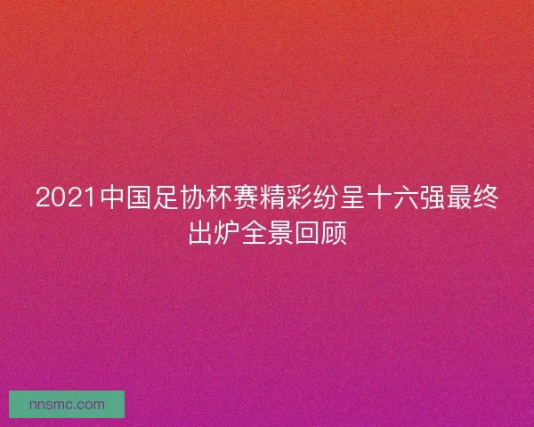 2021中国足协杯赛精彩纷呈十六强最终出炉全景回顾 2021中国足协杯赛精彩纷呈十六强最终出炉全景回顾