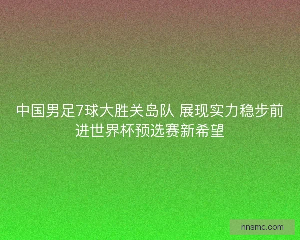 中国男足7球大胜关岛队 展现实力稳步前进世界杯预选赛新希望 中国男足7球大胜关岛队 展现实力稳步前进世界杯预选赛新希望