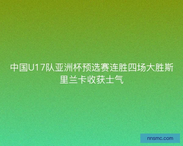 中国U17队亚洲杯预选赛连胜四场大胜斯里兰卡收获士气