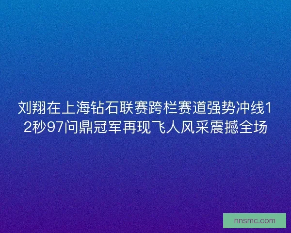 刘翔在上海钻石联赛跨栏赛道强势冲线12秒97问鼎冠军再现飞人风采震撼全场