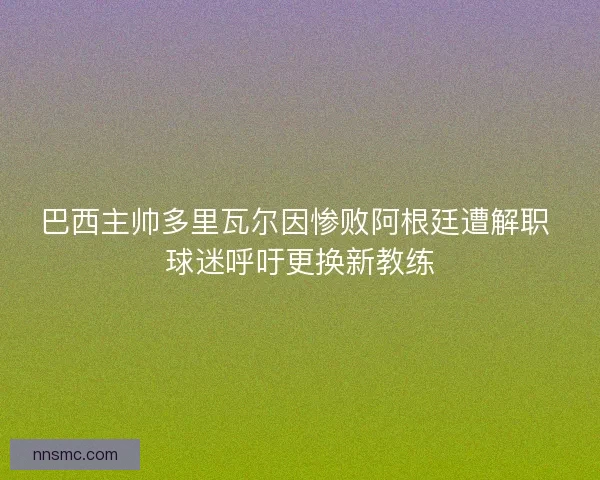 巴西主帅多里瓦尔因惨败阿根廷遭解职 球迷呼吁更换新教练