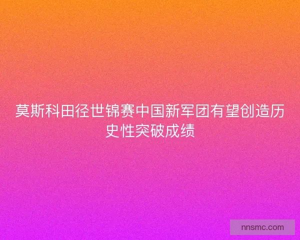 莫斯科田径世锦赛中国新军团有望创造历史性突破成绩