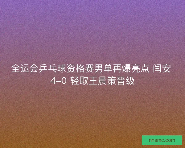 全运会乒乓球资格赛男单再爆亮点 闫安 4-0 轻取王晨策晋级