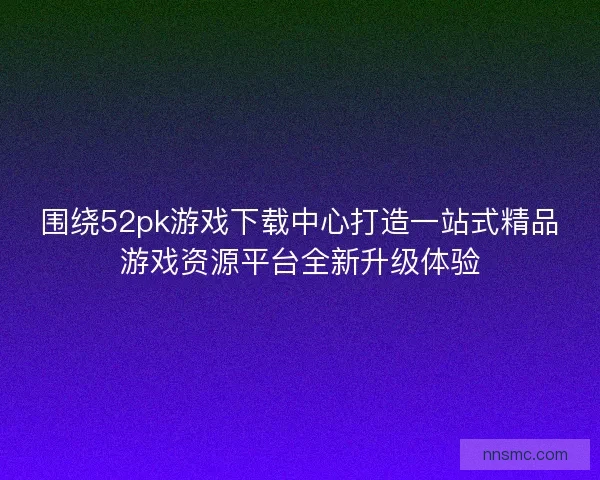 围绕52pk游戏下载中心打造一站式精品游戏资源平台全新升级体验
