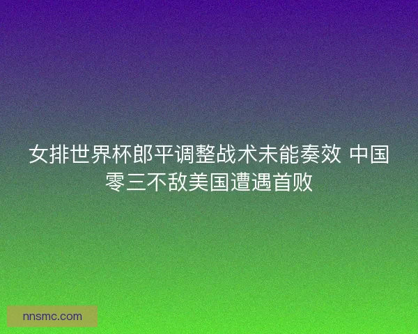 女排世界杯郎平调整战术未能奏效 中国零三不敌美国遭遇首败 女排世界杯郎平调整战术未能奏效 中国零三不敌美国遭遇首败