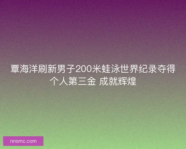 覃海洋刷新男子200米蛙泳世界纪录夺得个人第三金 成就辉煌