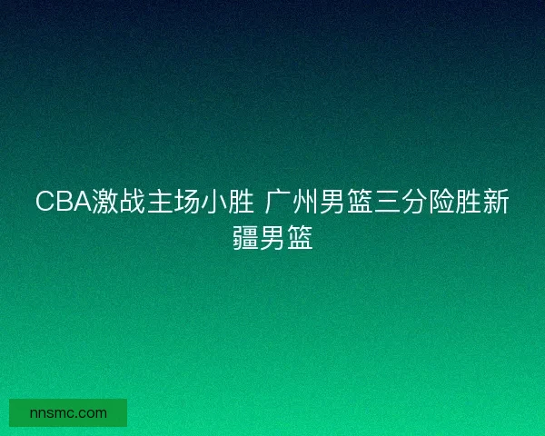 CBA激战主场小胜 广州男篮三分险胜新疆男篮 CBA激战主场小胜 广州男篮三分险胜新疆男篮