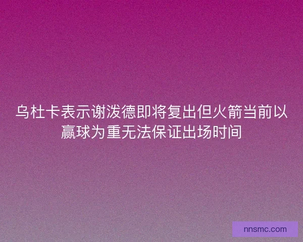 乌杜卡表示谢泼德即将复出但火箭当前以赢球为重无法保证出场时间
