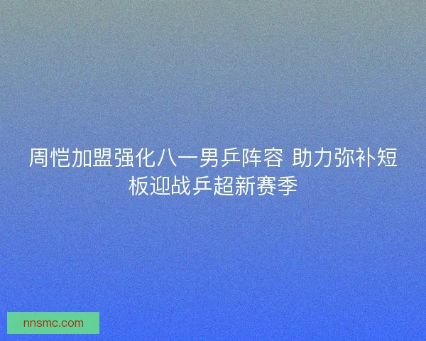 周恺加盟强化八一男乒阵容 助力弥补短板迎战乒超新赛季