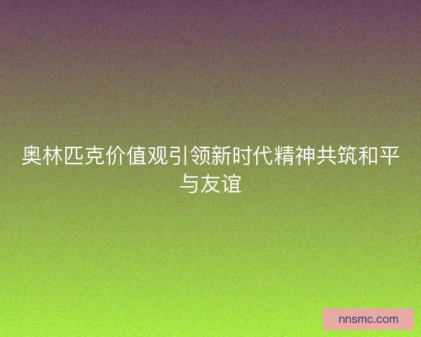 奥林匹克价值观引领新时代精神共筑和平与友谊