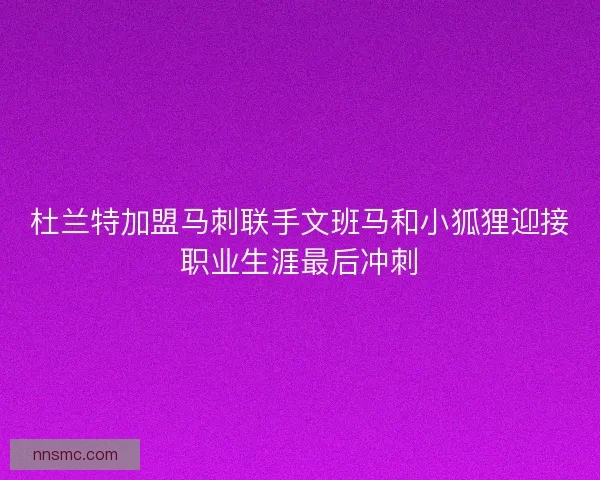 杜兰特加盟马刺联手文班马和小狐狸迎接职业生涯最后冲刺
