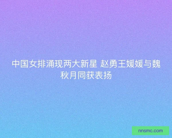 中国女排涌现两大新星 赵勇王媛媛与魏秋月同获表扬