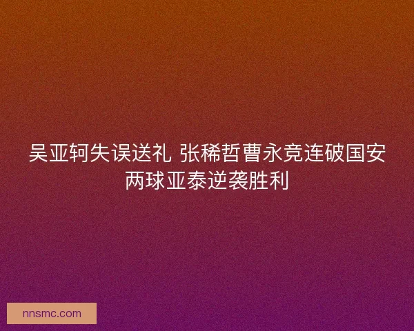 吴亚轲失误送礼 张稀哲曹永竞连破国安两球亚泰逆袭胜利