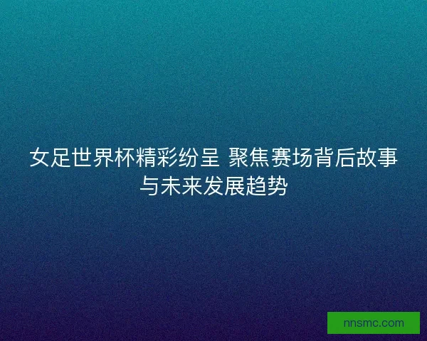 女足世界杯精彩纷呈 聚焦赛场背后故事与未来发展趋势