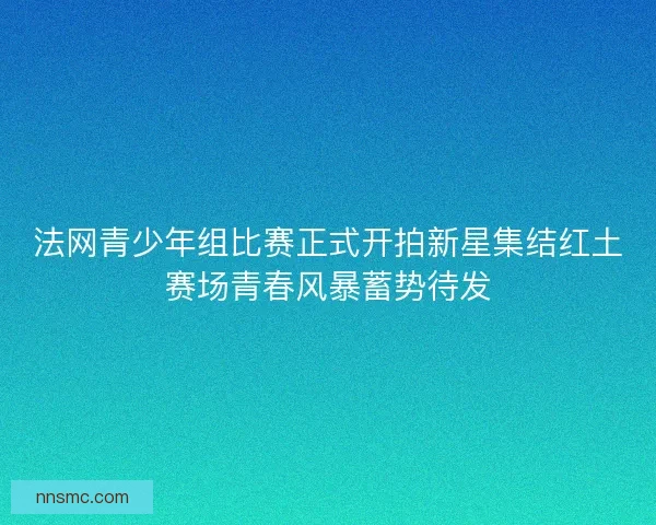 法网青少年组比赛正式开拍新星集结红土赛场青春风暴蓄势待发