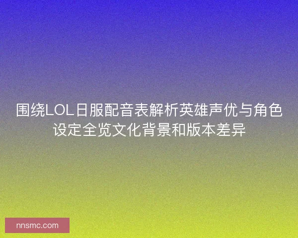 围绕LOL日服配音表解析英雄声优与角色设定全览文化背景和版本差异