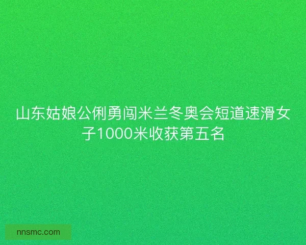 山东姑娘公俐勇闯米兰冬奥会短道速滑女子1000米收获第五名