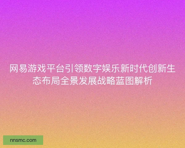 网易游戏平台引领数字娱乐新时代创新生态布局全景发展战略蓝图解析 网易游戏平台引领数字娱乐新时代创新生态布局全景发展战略蓝图解析