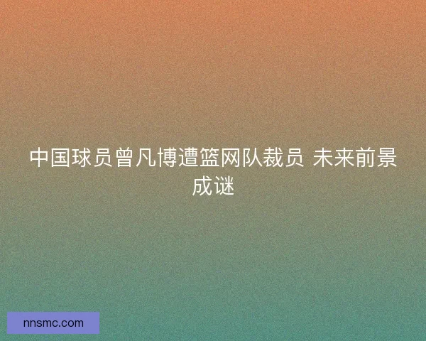 中国球员曾凡博遭篮网队裁员 未来前景成谜