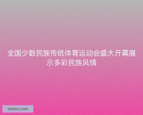 全国少数民族传统体育运动会盛大开幕展示多彩民族风情