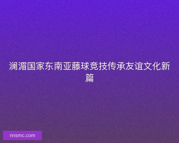 澜湄国家东南亚藤球竞技传承友谊文化新篇