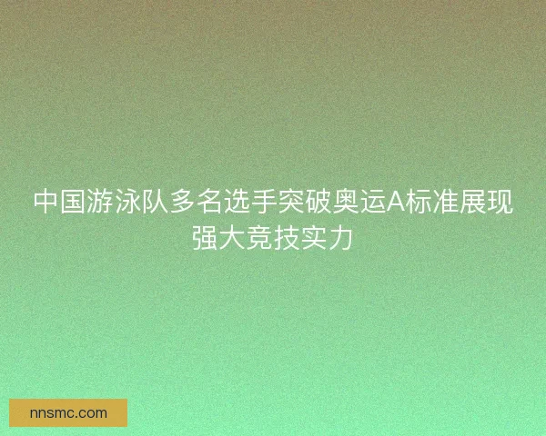 中国游泳队多名选手突破奥运A标准展现强大竞技实力