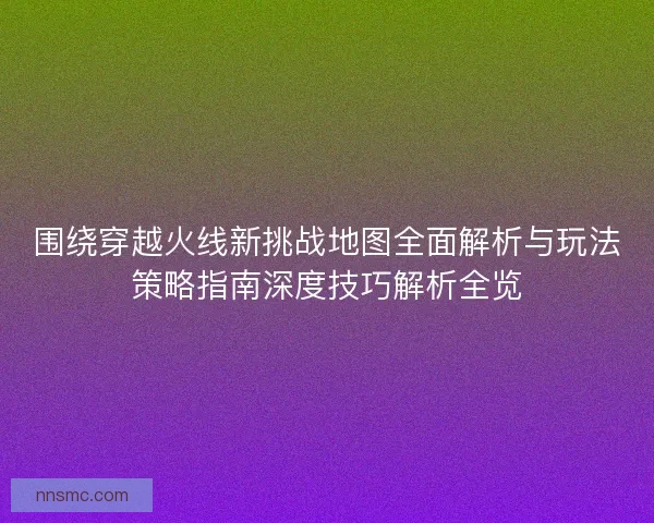 围绕穿越火线新挑战地图全面解析与玩法策略指南深度技巧解析全览