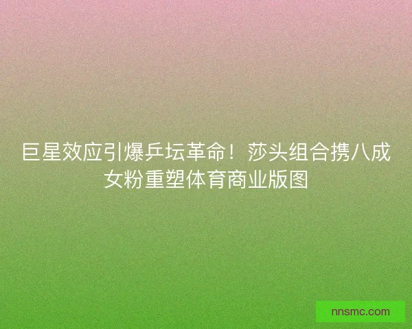 巨星效应引爆乒坛革命！莎头组合携八成女粉重塑体育商业版图