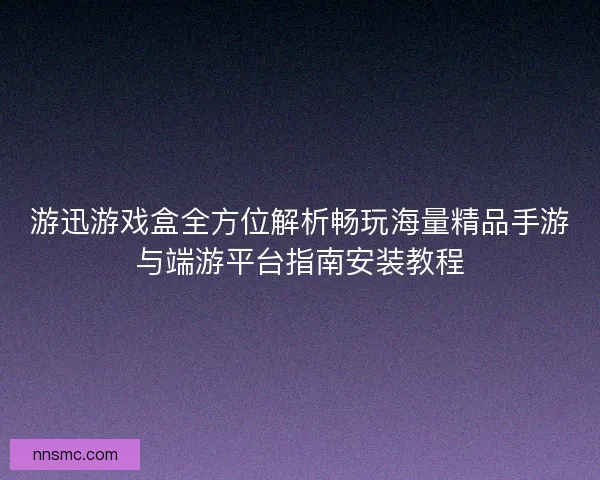 游迅游戏盒全方位解析畅玩海量精品手游与端游平台指南安装教程