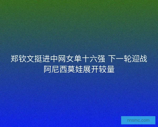 郑钦文挺进中网女单十六强 下一轮迎战阿尼西莫娃展开较量