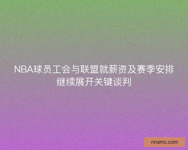 NBA球员工会与联盟就薪资及赛季安排继续展开关键谈判