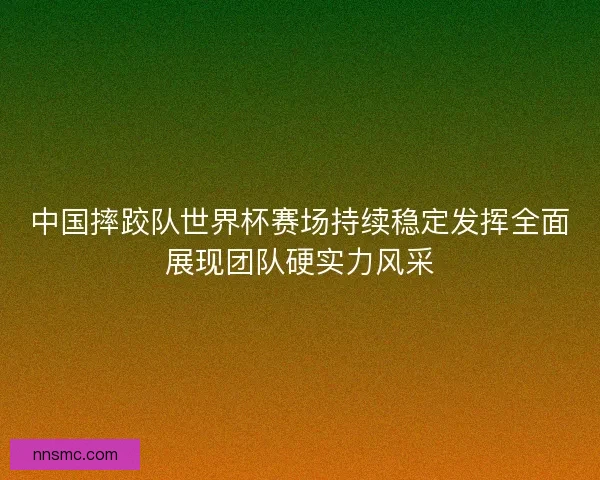 中国摔跤队世界杯赛场持续稳定发挥全面展现团队硬实力风采 中国摔跤队世界杯赛场持续稳定发挥全面展现团队硬实力风采