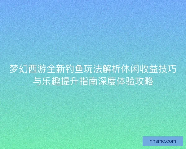 梦幻西游全新钓鱼玩法解析休闲收益技巧与乐趣提升指南深度体验攻略 梦幻西游全新钓鱼玩法解析休闲收益技巧与乐趣提升指南深度体验攻略