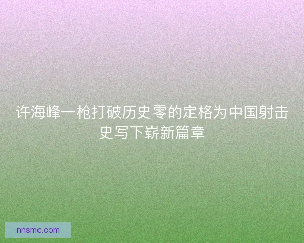 许海峰一枪打破历史零的定格为中国射击史写下崭新篇章 许海峰一枪打破历史零的定格为中国射击史写下崭新篇章