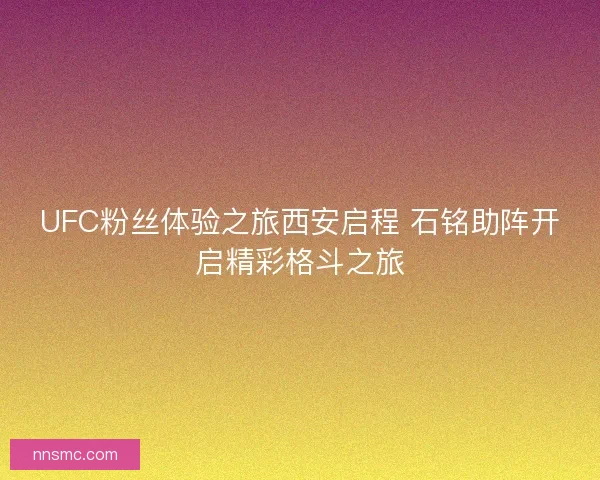 UFC粉丝体验之旅西安启程 石铭助阵开启精彩格斗之旅